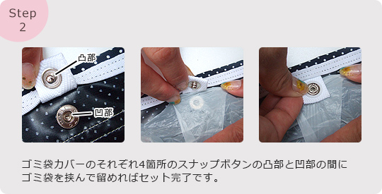 Step2:ゴミ袋カバーのそれぞれ4箇所のスナップボタンの凸部と凹部の間にゴミ袋を挟んで留めればセット完了です。